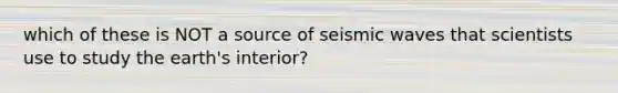 which of these is NOT a source of seismic waves that scientists use to study the earth's interior?