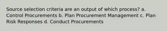 Source selection criteria are an output of which process? a. Control Procurements b. Plan Procurement Management c. Plan Risk Responses d. Conduct Procurements