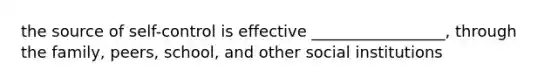 the source of self-control is effective _________________, through the family, peers, school, and other social institutions