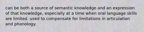 can be both a source of semantic knowledge and an expression of that knowledge, especially at a time when oral language skills are limited. used to compensate for limitations in articulation and phonology.