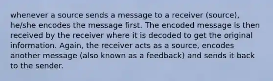 whenever a source sends a message to a receiver (source), he/she encodes the message first. The encoded message is then received by the receiver where it is decoded to get the original information. Again, the receiver acts as a source, encodes another message (also known as a feedback) and sends it back to the sender.