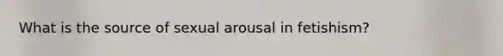 What is the source of sexual arousal in fetishism?