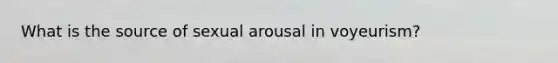 What is the source of sexual arousal in voyeurism?