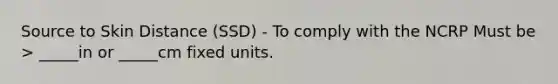 Source to Skin Distance (SSD) - To comply with the NCRP Must be > _____in or _____cm fixed units.