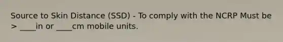 Source to Skin Distance (SSD) - To comply with the NCRP Must be > ____in or ____cm mobile units.