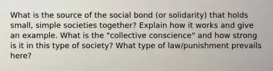 What is the source of the social bond (or solidarity) that holds small, simple societies together? Explain how it works and give an example. What is the "collective conscience" and how strong is it in this type of society? What type of law/punishment prevails here?