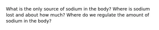 What is the only source of sodium in the body? Where is sodium lost and about how much? Where do we regulate the amount of sodium in the body?