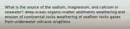 What is the source of the sodium, magnesium, and calcium in seawater? deep-ocean organic-matter sediments weathering and erosion of continental rocks weathering of seafloor rocks gases from underwater volcanic eruptions