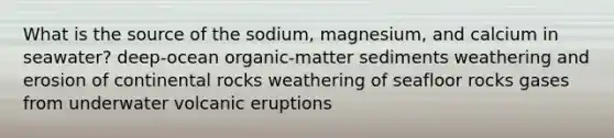 What is the source of the sodium, magnesium, and calcium in seawater? deep-ocean organic-matter sediments weathering and erosion of continental rocks weathering of seafloor rocks gases from underwater volcanic eruptions