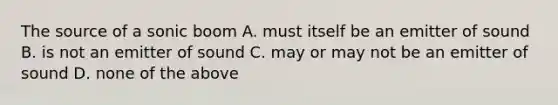 The source of a sonic boom A. must itself be an emitter of sound B. is not an emitter of sound C. may or may not be an emitter of sound D. none of the above