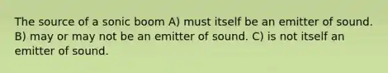 The source of a sonic boom A) must itself be an emitter of sound. B) may or may not be an emitter of sound. C) is not itself an emitter of sound.