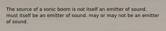 The source of a sonic boom is not itself an emitter of sound. must itself be an emitter of sound. may or may not be an emitter of sound.