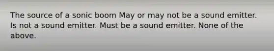 The source of a sonic boom May or may not be a sound emitter. Is not a sound emitter. Must be a sound emitter. None of the above.