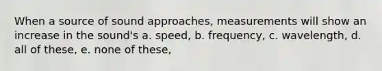 When a source of sound approaches, measurements will show an increase in the sound's a. speed, b. frequency, c. wavelength, d. all of these, e. none of these,