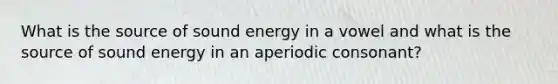 What is the source of sound energy in a vowel and what is the source of sound energy in an aperiodic consonant?