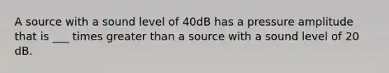 A source with a sound level of 40dB has a pressure amplitude that is ___ times greater than a source with a sound level of 20 dB.