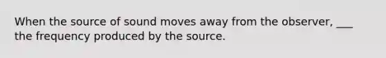 When the source of sound moves away from the observer, ___ the frequency produced by the source.