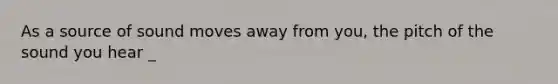 As a source of sound moves away from you, the pitch of the sound you hear _