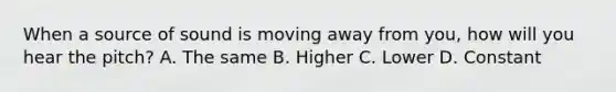 When a source of sound is moving away from you, how will you hear the pitch? A. The same B. Higher C. Lower D. Constant