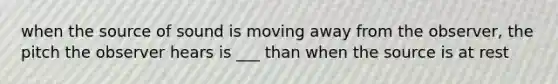 when the source of sound is moving away from the observer, the pitch the observer hears is ___ than when the source is at rest