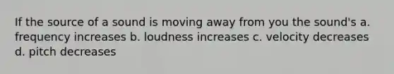 If the source of a sound is moving away from you the sound's a. frequency increases b. loudness increases c. velocity decreases d. pitch decreases