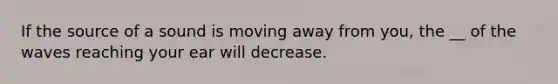 If the source of a sound is moving away from you, the __ of the waves reaching your ear will decrease.