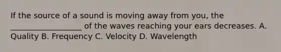 If the source of a sound is moving away from you, the __________________ of the waves reaching your ears decreases. A. Quality B. Frequency C. Velocity D. Wavelength