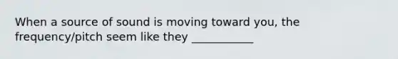 When a source of sound is moving toward you, the frequency/pitch seem like they ___________