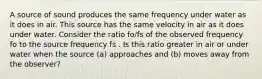 A source of sound produces the same frequency under water as it does in air. This source has the same velocity in air as it does under water. Consider the ratio fo/fs of the observed frequency fo to the source frequency fs . Is this ratio greater in air or under water when the source (a) approaches and (b) moves away from the observer?