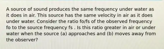 A source of sound produces the same frequency under water as it does in air. This source has the same velocity in air as it does under water. Consider the ratio fo/fs of the observed frequency fo to the source frequency fs . Is this ratio greater in air or under water when the source (a) approaches and (b) moves away from the observer?