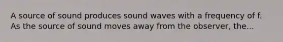 A source of sound produces sound waves with a frequency of f. As the source of sound moves away from the observer, the...