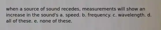 when a source of sound recedes, measurements will show an increase in the sound's a. speed. b. frequency. c. wavelength. d. all of these. e. none of these.