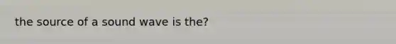 the source of a sound wave is the?