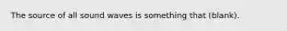 The source of all sound waves is something that (blank).