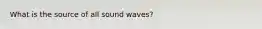 What is the source of all sound waves?