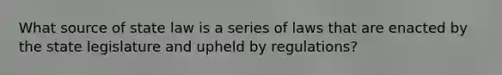 What source of state law is a series of laws that are enacted by the state legislature and upheld by regulations?