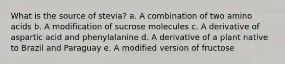 What is the source of stevia? a. A combination of two amino acids b. A modification of sucrose molecules c. A derivative of aspartic acid and phenylalanine d. A derivative of a plant native to Brazil and Paraguay e. A modified version of fructose