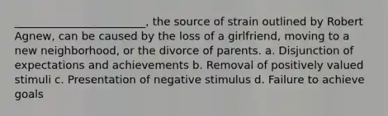 ________________________, the source of strain outlined by Robert Agnew, can be caused by the loss of a girlfriend, moving to a new neighborhood, or the divorce of parents. a. Disjunction of expectations and achievements b. Removal of positively valued stimuli c. Presentation of negative stimulus d. Failure to achieve goals