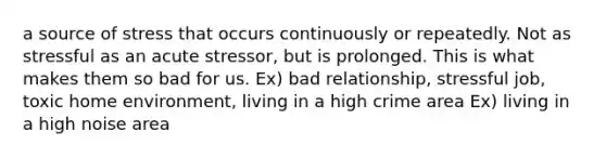 a source of stress that occurs continuously or repeatedly. Not as stressful as an acute stressor, but is prolonged. This is what makes them so bad for us. Ex) bad relationship, stressful job, toxic home environment, living in a high crime area Ex) living in a high noise area