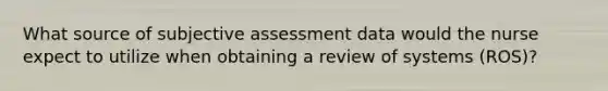 What source of subjective assessment data would the nurse expect to utilize when obtaining a review of systems (ROS)?