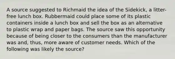 A source suggested to Richmaid the idea of the Sidekick, a litter-free lunch box. Rubbermaid could place some of its plastic containers inside a lunch box and sell the box as an alternative to plastic wrap and paper bags. The source saw this opportunity because of being closer to the consumers than the manufacturer was and, thus, more aware of customer needs. Which of the following was likely the source?