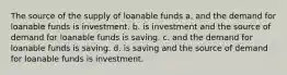 The source of the supply of loanable funds a. and the demand for loanable funds is investment. b. is investment and the source of demand for loanable funds is saving. c. and the demand for loanable funds is saving. d. is saving and the source of demand for loanable funds is investment.