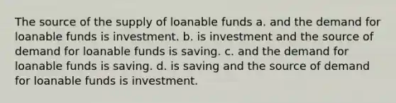 The source of the supply of loanable funds a. and the demand for loanable funds is investment. b. is investment and the source of demand for loanable funds is saving. c. and the demand for loanable funds is saving. d. is saving and the source of demand for loanable funds is investment.