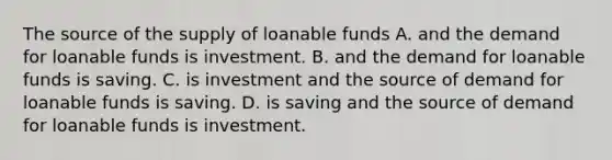 The source of the supply of loanable funds A. and the demand for loanable funds is investment. B. and the demand for loanable funds is saving. C. is investment and the source of demand for loanable funds is saving. D. is saving and the source of demand for loanable funds is investment.