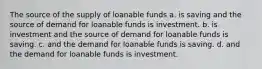 The source of the supply of loanable funds a. is saving and the source of demand for loanable funds is investment. b. is investment and the source of demand for loanable funds is saving. c. and the demand for loanable funds is saving. d. and the demand for loanable funds is investment.