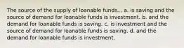 The source of the supply of loanable funds... a. is saving and the source of demand for loanable funds is investment. b. and the demand for loanable funds is saving. c. is investment and the source of demand for loanable funds is saving. d. and the demand for loanable funds is investment.