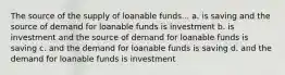 The source of the supply of loanable funds... a. is saving and the source of demand for loanable funds is investment b. is investment and the source of demand for loanable funds is saving c. and the demand for loanable funds is saving d. and the demand for loanable funds is investment