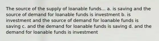 The source of the supply of loanable funds... a. is saving and the source of demand for loanable funds is investment b. is investment and the source of demand for loanable funds is saving c. and the demand for loanable funds is saving d. and the demand for loanable funds is investment