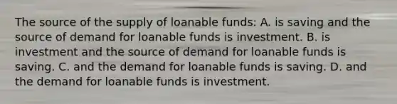 The source of the supply of loanable funds: A. is saving and the source of demand for loanable funds is investment. B. is investment and the source of demand for loanable funds is saving. C. and the demand for loanable funds is saving. D. and the demand for loanable funds is investment.