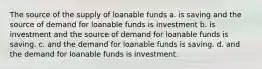 The source of the supply of loanable funds a. is saving and the source of demand for loanable funds is investment b. is investment and the source of demand for loanable funds is saving. c. and the demand for loanable funds is saving. d. and the demand for loanable funds is investment.